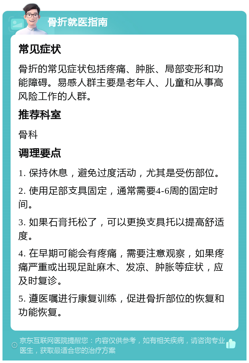 骨折就医指南 常见症状 骨折的常见症状包括疼痛、肿胀、局部变形和功能障碍。易感人群主要是老年人、儿童和从事高风险工作的人群。 推荐科室 骨科 调理要点 1. 保持休息，避免过度活动，尤其是受伤部位。 2. 使用足部支具固定，通常需要4-6周的固定时间。 3. 如果石膏托松了，可以更换支具托以提高舒适度。 4. 在早期可能会有疼痛，需要注意观察，如果疼痛严重或出现足趾麻木、发凉、肿胀等症状，应及时复诊。 5. 遵医嘱进行康复训练，促进骨折部位的恢复和功能恢复。