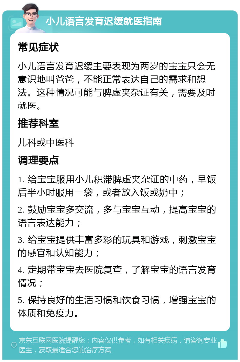 小儿语言发育迟缓就医指南 常见症状 小儿语言发育迟缓主要表现为两岁的宝宝只会无意识地叫爸爸，不能正常表达自己的需求和想法。这种情况可能与脾虚夹杂证有关，需要及时就医。 推荐科室 儿科或中医科 调理要点 1. 给宝宝服用小儿积滞脾虚夹杂证的中药，早饭后半小时服用一袋，或者放入饭或奶中； 2. 鼓励宝宝多交流，多与宝宝互动，提高宝宝的语言表达能力； 3. 给宝宝提供丰富多彩的玩具和游戏，刺激宝宝的感官和认知能力； 4. 定期带宝宝去医院复查，了解宝宝的语言发育情况； 5. 保持良好的生活习惯和饮食习惯，增强宝宝的体质和免疫力。