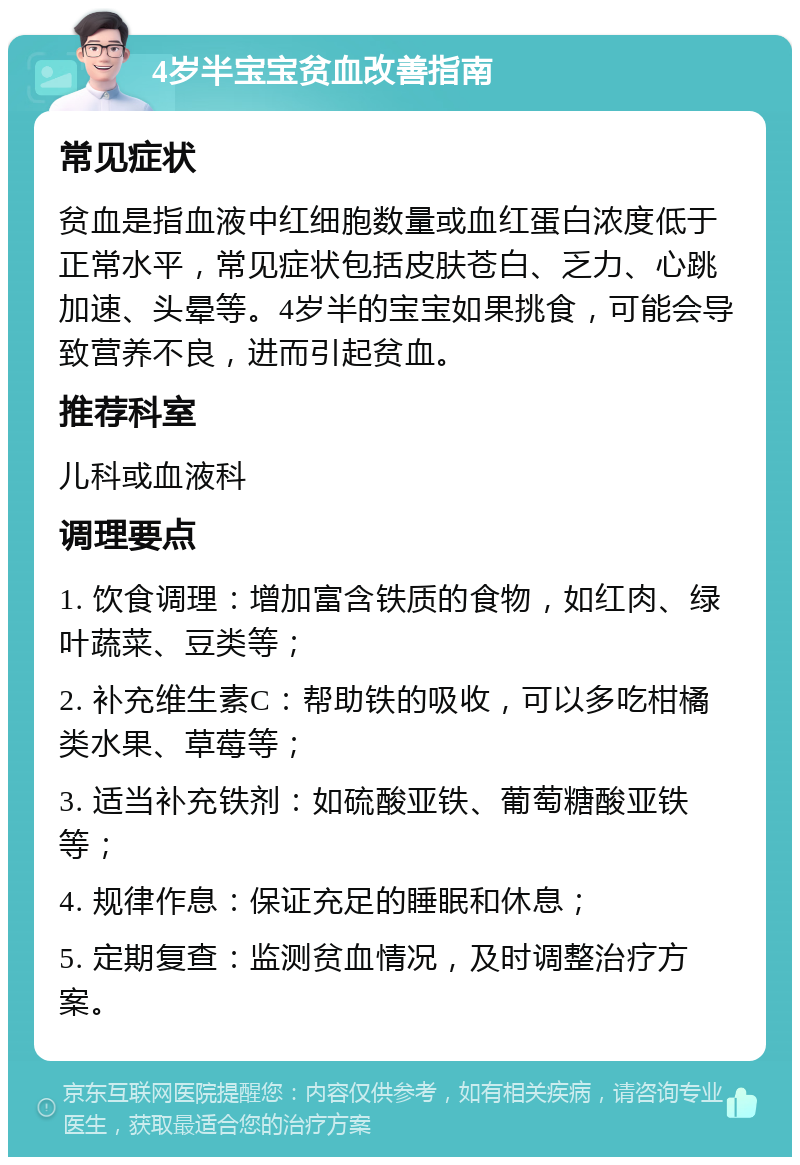 4岁半宝宝贫血改善指南 常见症状 贫血是指血液中红细胞数量或血红蛋白浓度低于正常水平，常见症状包括皮肤苍白、乏力、心跳加速、头晕等。4岁半的宝宝如果挑食，可能会导致营养不良，进而引起贫血。 推荐科室 儿科或血液科 调理要点 1. 饮食调理：增加富含铁质的食物，如红肉、绿叶蔬菜、豆类等； 2. 补充维生素C：帮助铁的吸收，可以多吃柑橘类水果、草莓等； 3. 适当补充铁剂：如硫酸亚铁、葡萄糖酸亚铁等； 4. 规律作息：保证充足的睡眠和休息； 5. 定期复查：监测贫血情况，及时调整治疗方案。