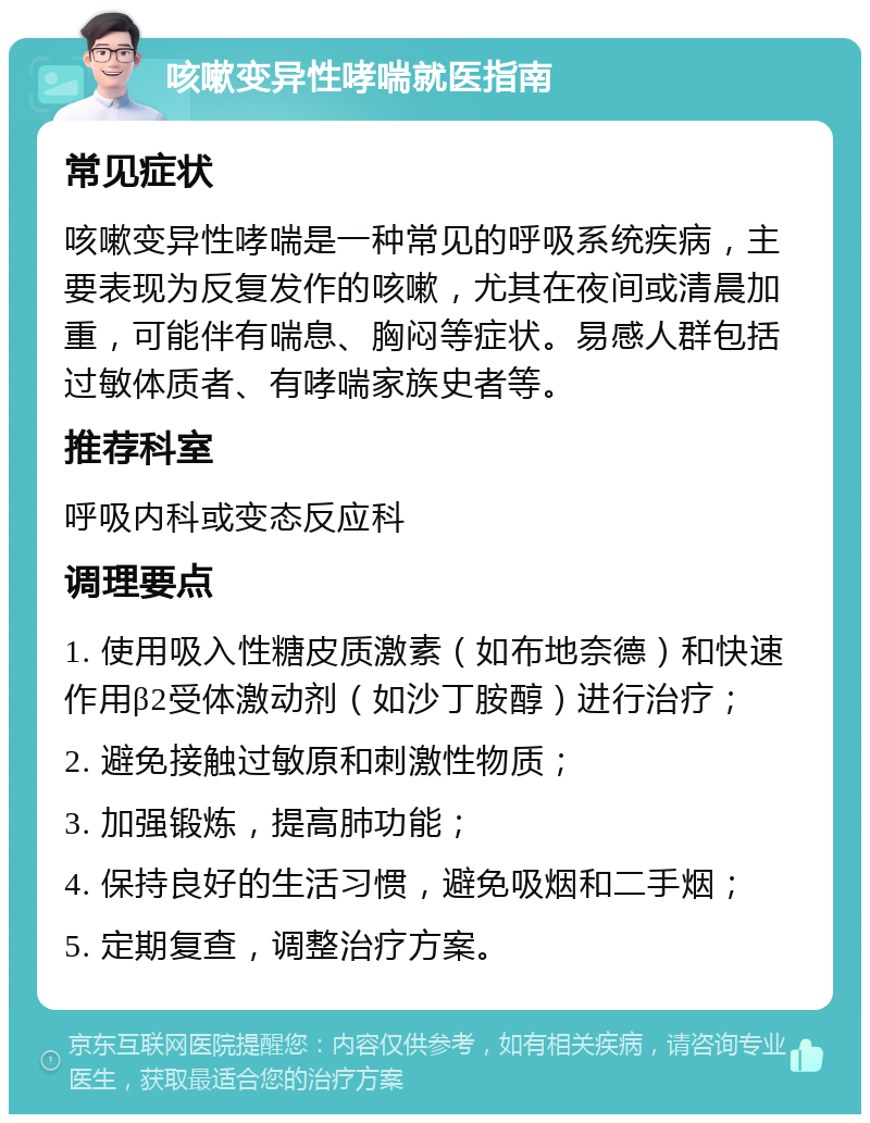 咳嗽变异性哮喘就医指南 常见症状 咳嗽变异性哮喘是一种常见的呼吸系统疾病，主要表现为反复发作的咳嗽，尤其在夜间或清晨加重，可能伴有喘息、胸闷等症状。易感人群包括过敏体质者、有哮喘家族史者等。 推荐科室 呼吸内科或变态反应科 调理要点 1. 使用吸入性糖皮质激素（如布地奈德）和快速作用β2受体激动剂（如沙丁胺醇）进行治疗； 2. 避免接触过敏原和刺激性物质； 3. 加强锻炼，提高肺功能； 4. 保持良好的生活习惯，避免吸烟和二手烟； 5. 定期复查，调整治疗方案。