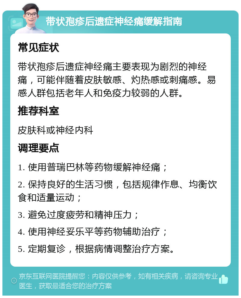 带状孢疹后遗症神经痛缓解指南 常见症状 带状孢疹后遗症神经痛主要表现为剧烈的神经痛，可能伴随着皮肤敏感、灼热感或刺痛感。易感人群包括老年人和免疫力较弱的人群。 推荐科室 皮肤科或神经内科 调理要点 1. 使用普瑞巴林等药物缓解神经痛； 2. 保持良好的生活习惯，包括规律作息、均衡饮食和适量运动； 3. 避免过度疲劳和精神压力； 4. 使用神经妥乐平等药物辅助治疗； 5. 定期复诊，根据病情调整治疗方案。