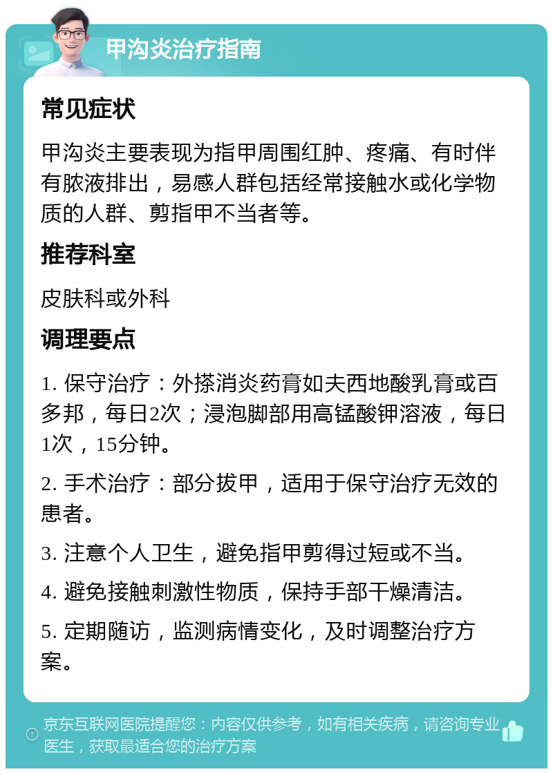 甲沟炎治疗指南 常见症状 甲沟炎主要表现为指甲周围红肿、疼痛、有时伴有脓液排出，易感人群包括经常接触水或化学物质的人群、剪指甲不当者等。 推荐科室 皮肤科或外科 调理要点 1. 保守治疗：外搽消炎药膏如夫西地酸乳膏或百多邦，每日2次；浸泡脚部用高锰酸钾溶液，每日1次，15分钟。 2. 手术治疗：部分拔甲，适用于保守治疗无效的患者。 3. 注意个人卫生，避免指甲剪得过短或不当。 4. 避免接触刺激性物质，保持手部干燥清洁。 5. 定期随访，监测病情变化，及时调整治疗方案。