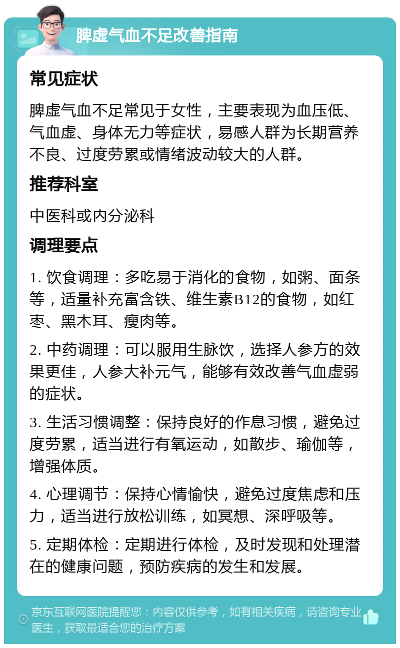 脾虚气血不足改善指南 常见症状 脾虚气血不足常见于女性，主要表现为血压低、气血虚、身体无力等症状，易感人群为长期营养不良、过度劳累或情绪波动较大的人群。 推荐科室 中医科或内分泌科 调理要点 1. 饮食调理：多吃易于消化的食物，如粥、面条等，适量补充富含铁、维生素B12的食物，如红枣、黑木耳、瘦肉等。 2. 中药调理：可以服用生脉饮，选择人参方的效果更佳，人参大补元气，能够有效改善气血虚弱的症状。 3. 生活习惯调整：保持良好的作息习惯，避免过度劳累，适当进行有氧运动，如散步、瑜伽等，增强体质。 4. 心理调节：保持心情愉快，避免过度焦虑和压力，适当进行放松训练，如冥想、深呼吸等。 5. 定期体检：定期进行体检，及时发现和处理潜在的健康问题，预防疾病的发生和发展。