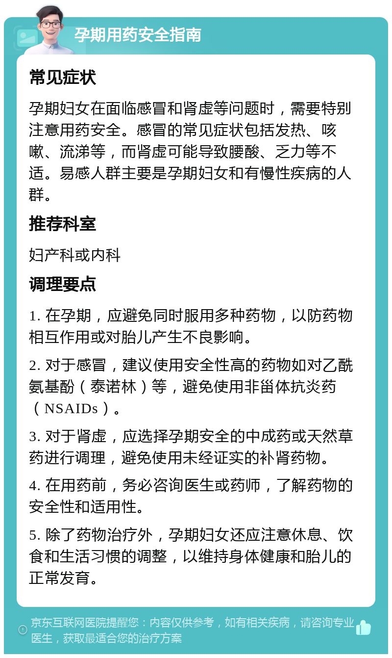 孕期用药安全指南 常见症状 孕期妇女在面临感冒和肾虚等问题时，需要特别注意用药安全。感冒的常见症状包括发热、咳嗽、流涕等，而肾虚可能导致腰酸、乏力等不适。易感人群主要是孕期妇女和有慢性疾病的人群。 推荐科室 妇产科或内科 调理要点 1. 在孕期，应避免同时服用多种药物，以防药物相互作用或对胎儿产生不良影响。 2. 对于感冒，建议使用安全性高的药物如对乙酰氨基酚（泰诺林）等，避免使用非甾体抗炎药（NSAIDs）。 3. 对于肾虚，应选择孕期安全的中成药或天然草药进行调理，避免使用未经证实的补肾药物。 4. 在用药前，务必咨询医生或药师，了解药物的安全性和适用性。 5. 除了药物治疗外，孕期妇女还应注意休息、饮食和生活习惯的调整，以维持身体健康和胎儿的正常发育。