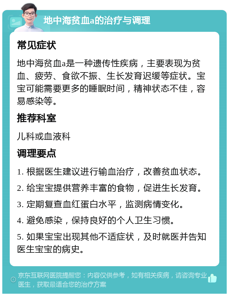 地中海贫血a的治疗与调理 常见症状 地中海贫血a是一种遗传性疾病，主要表现为贫血、疲劳、食欲不振、生长发育迟缓等症状。宝宝可能需要更多的睡眠时间，精神状态不佳，容易感染等。 推荐科室 儿科或血液科 调理要点 1. 根据医生建议进行输血治疗，改善贫血状态。 2. 给宝宝提供营养丰富的食物，促进生长发育。 3. 定期复查血红蛋白水平，监测病情变化。 4. 避免感染，保持良好的个人卫生习惯。 5. 如果宝宝出现其他不适症状，及时就医并告知医生宝宝的病史。