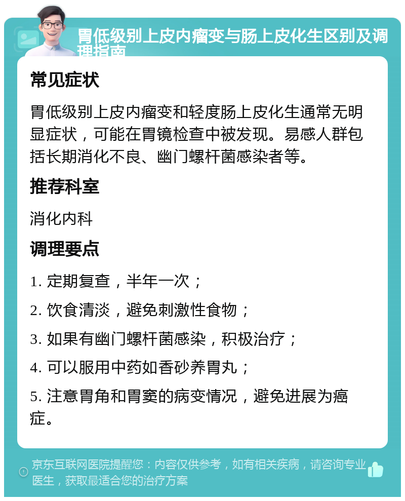 胃低级别上皮内瘤变与肠上皮化生区别及调理指南 常见症状 胃低级别上皮内瘤变和轻度肠上皮化生通常无明显症状，可能在胃镜检查中被发现。易感人群包括长期消化不良、幽门螺杆菌感染者等。 推荐科室 消化内科 调理要点 1. 定期复查，半年一次； 2. 饮食清淡，避免刺激性食物； 3. 如果有幽门螺杆菌感染，积极治疗； 4. 可以服用中药如香砂养胃丸； 5. 注意胃角和胃窦的病变情况，避免进展为癌症。