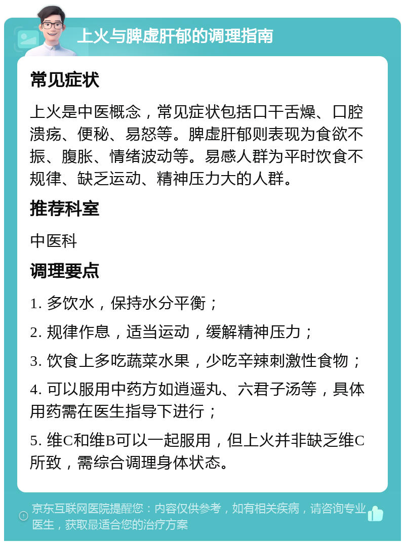 上火与脾虚肝郁的调理指南 常见症状 上火是中医概念，常见症状包括口干舌燥、口腔溃疡、便秘、易怒等。脾虚肝郁则表现为食欲不振、腹胀、情绪波动等。易感人群为平时饮食不规律、缺乏运动、精神压力大的人群。 推荐科室 中医科 调理要点 1. 多饮水，保持水分平衡； 2. 规律作息，适当运动，缓解精神压力； 3. 饮食上多吃蔬菜水果，少吃辛辣刺激性食物； 4. 可以服用中药方如逍遥丸、六君子汤等，具体用药需在医生指导下进行； 5. 维C和维B可以一起服用，但上火并非缺乏维C所致，需综合调理身体状态。