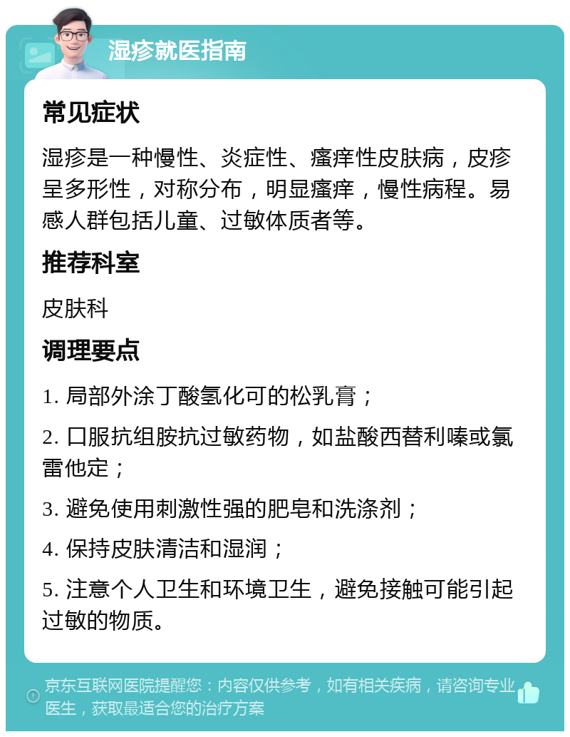 湿疹就医指南 常见症状 湿疹是一种慢性、炎症性、瘙痒性皮肤病，皮疹呈多形性，对称分布，明显瘙痒，慢性病程。易感人群包括儿童、过敏体质者等。 推荐科室 皮肤科 调理要点 1. 局部外涂丁酸氢化可的松乳膏； 2. 口服抗组胺抗过敏药物，如盐酸西替利嗪或氯雷他定； 3. 避免使用刺激性强的肥皂和洗涤剂； 4. 保持皮肤清洁和湿润； 5. 注意个人卫生和环境卫生，避免接触可能引起过敏的物质。