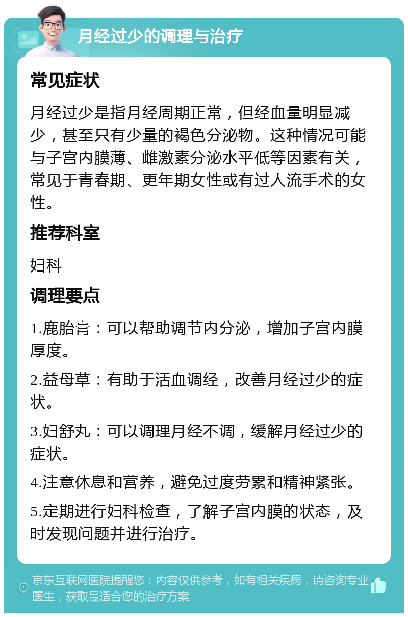 月经过少的调理与治疗 常见症状 月经过少是指月经周期正常，但经血量明显减少，甚至只有少量的褐色分泌物。这种情况可能与子宫内膜薄、雌激素分泌水平低等因素有关，常见于青春期、更年期女性或有过人流手术的女性。 推荐科室 妇科 调理要点 1.鹿胎膏：可以帮助调节内分泌，增加子宫内膜厚度。 2.益母草：有助于活血调经，改善月经过少的症状。 3.妇舒丸：可以调理月经不调，缓解月经过少的症状。 4.注意休息和营养，避免过度劳累和精神紧张。 5.定期进行妇科检查，了解子宫内膜的状态，及时发现问题并进行治疗。