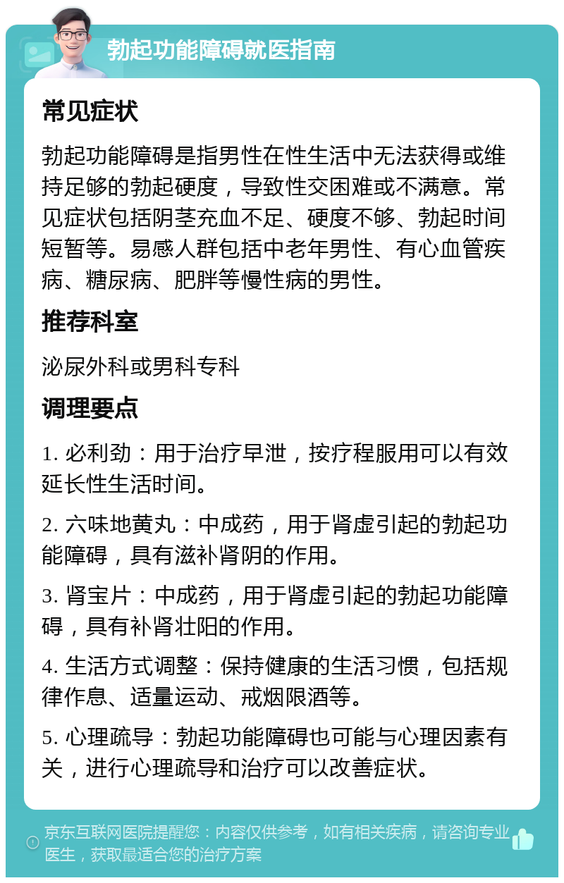 勃起功能障碍就医指南 常见症状 勃起功能障碍是指男性在性生活中无法获得或维持足够的勃起硬度，导致性交困难或不满意。常见症状包括阴茎充血不足、硬度不够、勃起时间短暂等。易感人群包括中老年男性、有心血管疾病、糖尿病、肥胖等慢性病的男性。 推荐科室 泌尿外科或男科专科 调理要点 1. 必利劲：用于治疗早泄，按疗程服用可以有效延长性生活时间。 2. 六味地黄丸：中成药，用于肾虚引起的勃起功能障碍，具有滋补肾阴的作用。 3. 肾宝片：中成药，用于肾虚引起的勃起功能障碍，具有补肾壮阳的作用。 4. 生活方式调整：保持健康的生活习惯，包括规律作息、适量运动、戒烟限酒等。 5. 心理疏导：勃起功能障碍也可能与心理因素有关，进行心理疏导和治疗可以改善症状。