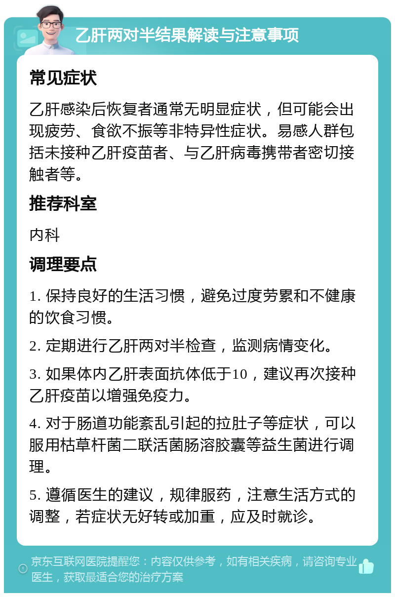 乙肝两对半结果解读与注意事项 常见症状 乙肝感染后恢复者通常无明显症状，但可能会出现疲劳、食欲不振等非特异性症状。易感人群包括未接种乙肝疫苗者、与乙肝病毒携带者密切接触者等。 推荐科室 内科 调理要点 1. 保持良好的生活习惯，避免过度劳累和不健康的饮食习惯。 2. 定期进行乙肝两对半检查，监测病情变化。 3. 如果体内乙肝表面抗体低于10，建议再次接种乙肝疫苗以增强免疫力。 4. 对于肠道功能紊乱引起的拉肚子等症状，可以服用枯草杆菌二联活菌肠溶胶囊等益生菌进行调理。 5. 遵循医生的建议，规律服药，注意生活方式的调整，若症状无好转或加重，应及时就诊。