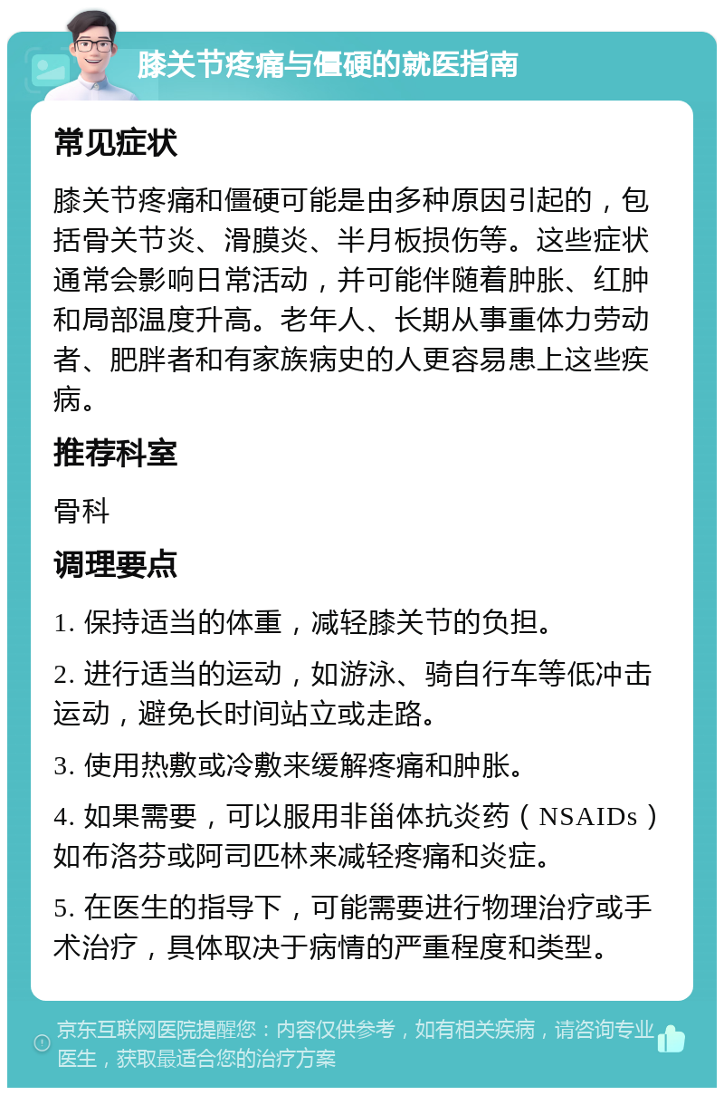 膝关节疼痛与僵硬的就医指南 常见症状 膝关节疼痛和僵硬可能是由多种原因引起的，包括骨关节炎、滑膜炎、半月板损伤等。这些症状通常会影响日常活动，并可能伴随着肿胀、红肿和局部温度升高。老年人、长期从事重体力劳动者、肥胖者和有家族病史的人更容易患上这些疾病。 推荐科室 骨科 调理要点 1. 保持适当的体重，减轻膝关节的负担。 2. 进行适当的运动，如游泳、骑自行车等低冲击运动，避免长时间站立或走路。 3. 使用热敷或冷敷来缓解疼痛和肿胀。 4. 如果需要，可以服用非甾体抗炎药（NSAIDs）如布洛芬或阿司匹林来减轻疼痛和炎症。 5. 在医生的指导下，可能需要进行物理治疗或手术治疗，具体取决于病情的严重程度和类型。