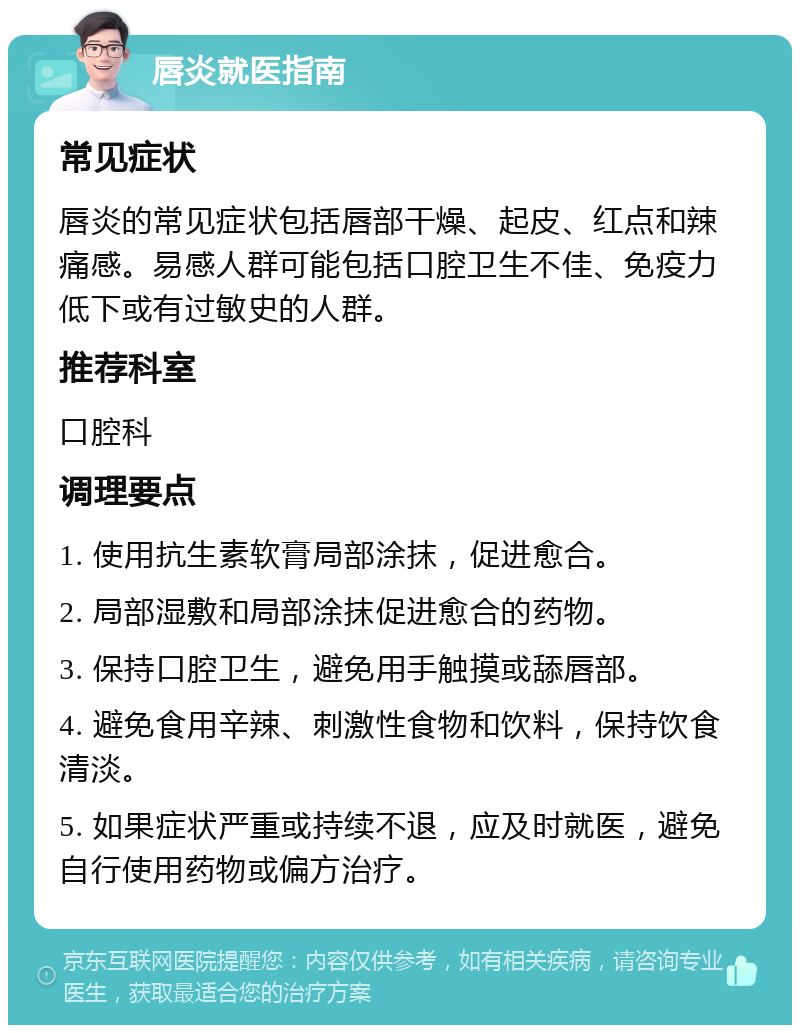 唇炎就医指南 常见症状 唇炎的常见症状包括唇部干燥、起皮、红点和辣痛感。易感人群可能包括口腔卫生不佳、免疫力低下或有过敏史的人群。 推荐科室 口腔科 调理要点 1. 使用抗生素软膏局部涂抹，促进愈合。 2. 局部湿敷和局部涂抹促进愈合的药物。 3. 保持口腔卫生，避免用手触摸或舔唇部。 4. 避免食用辛辣、刺激性食物和饮料，保持饮食清淡。 5. 如果症状严重或持续不退，应及时就医，避免自行使用药物或偏方治疗。