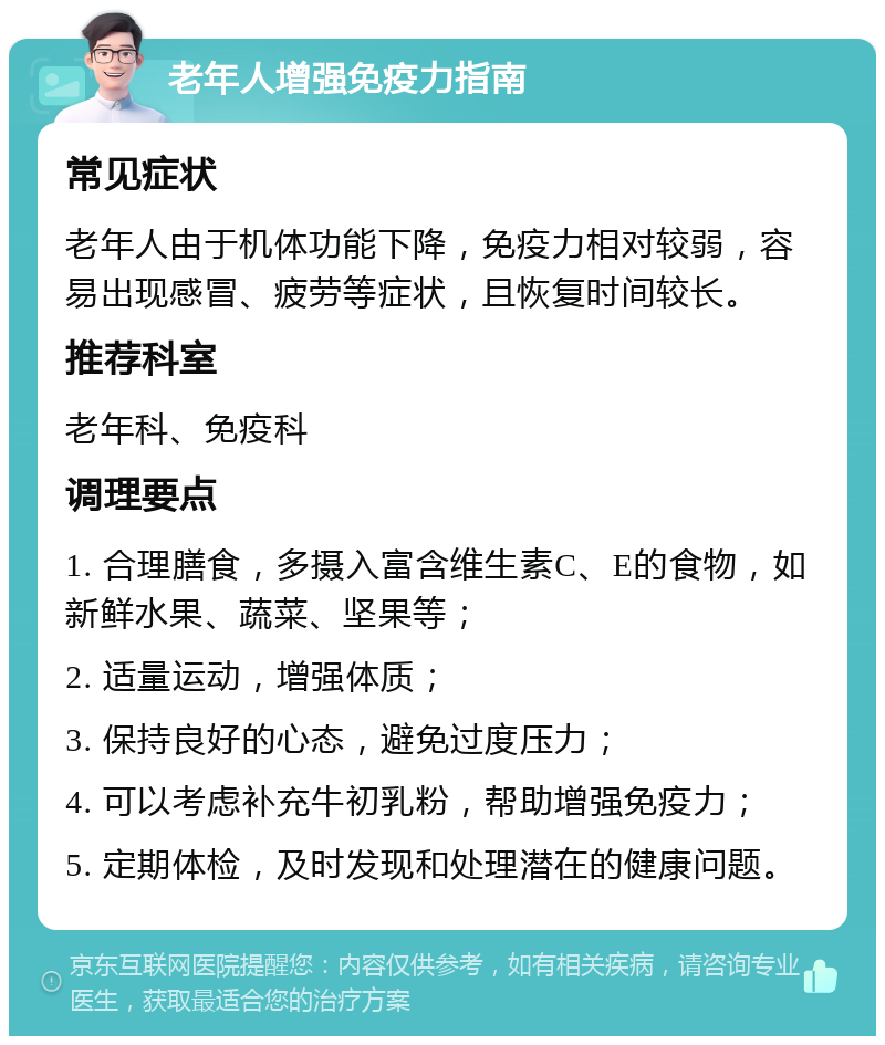 老年人增强免疫力指南 常见症状 老年人由于机体功能下降，免疫力相对较弱，容易出现感冒、疲劳等症状，且恢复时间较长。 推荐科室 老年科、免疫科 调理要点 1. 合理膳食，多摄入富含维生素C、E的食物，如新鲜水果、蔬菜、坚果等； 2. 适量运动，增强体质； 3. 保持良好的心态，避免过度压力； 4. 可以考虑补充牛初乳粉，帮助增强免疫力； 5. 定期体检，及时发现和处理潜在的健康问题。