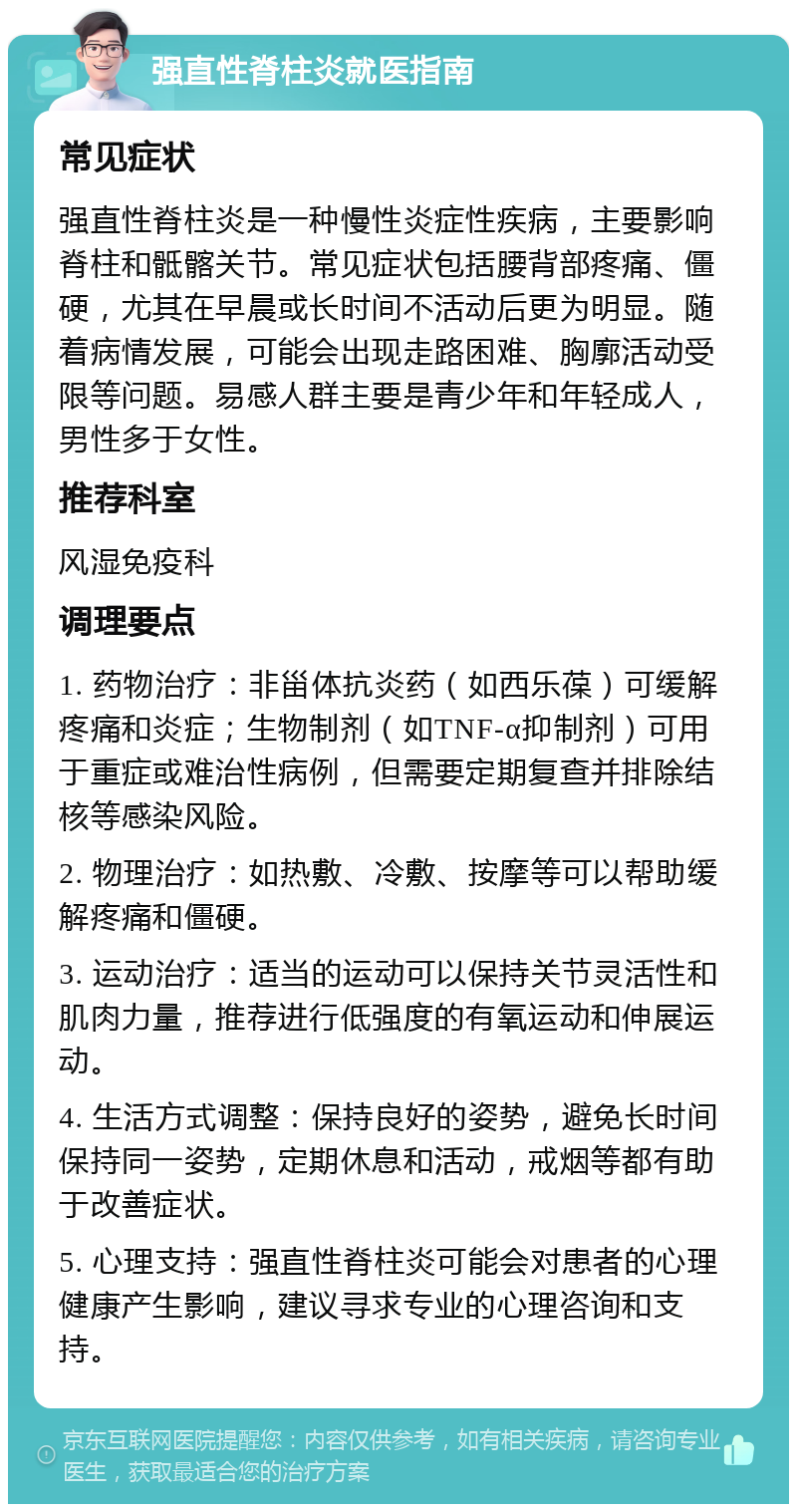 强直性脊柱炎就医指南 常见症状 强直性脊柱炎是一种慢性炎症性疾病，主要影响脊柱和骶髂关节。常见症状包括腰背部疼痛、僵硬，尤其在早晨或长时间不活动后更为明显。随着病情发展，可能会出现走路困难、胸廓活动受限等问题。易感人群主要是青少年和年轻成人，男性多于女性。 推荐科室 风湿免疫科 调理要点 1. 药物治疗：非甾体抗炎药（如西乐葆）可缓解疼痛和炎症；生物制剂（如TNF-α抑制剂）可用于重症或难治性病例，但需要定期复查并排除结核等感染风险。 2. 物理治疗：如热敷、冷敷、按摩等可以帮助缓解疼痛和僵硬。 3. 运动治疗：适当的运动可以保持关节灵活性和肌肉力量，推荐进行低强度的有氧运动和伸展运动。 4. 生活方式调整：保持良好的姿势，避免长时间保持同一姿势，定期休息和活动，戒烟等都有助于改善症状。 5. 心理支持：强直性脊柱炎可能会对患者的心理健康产生影响，建议寻求专业的心理咨询和支持。