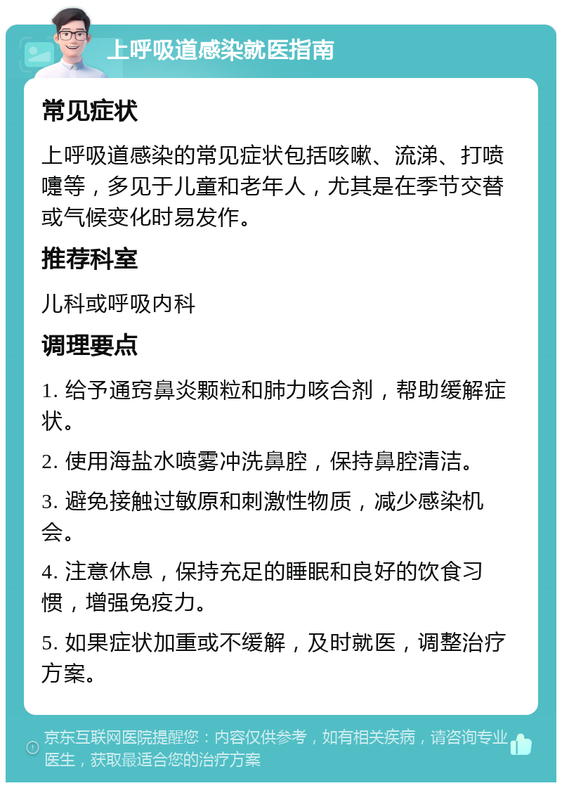 上呼吸道感染就医指南 常见症状 上呼吸道感染的常见症状包括咳嗽、流涕、打喷嚏等，多见于儿童和老年人，尤其是在季节交替或气候变化时易发作。 推荐科室 儿科或呼吸内科 调理要点 1. 给予通窍鼻炎颗粒和肺力咳合剂，帮助缓解症状。 2. 使用海盐水喷雾冲洗鼻腔，保持鼻腔清洁。 3. 避免接触过敏原和刺激性物质，减少感染机会。 4. 注意休息，保持充足的睡眠和良好的饮食习惯，增强免疫力。 5. 如果症状加重或不缓解，及时就医，调整治疗方案。