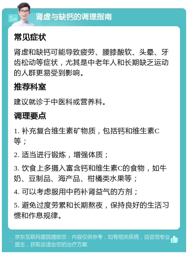 肾虚与缺钙的调理指南 常见症状 肾虚和缺钙可能导致疲劳、腰膝酸软、头晕、牙齿松动等症状，尤其是中老年人和长期缺乏运动的人群更易受到影响。 推荐科室 建议就诊于中医科或营养科。 调理要点 1. 补充复合维生素矿物质，包括钙和维生素C等； 2. 适当进行锻炼，增强体质； 3. 饮食上多摄入富含钙和维生素C的食物，如牛奶、豆制品、海产品、柑橘类水果等； 4. 可以考虑服用中药补肾益气的方剂； 5. 避免过度劳累和长期熬夜，保持良好的生活习惯和作息规律。