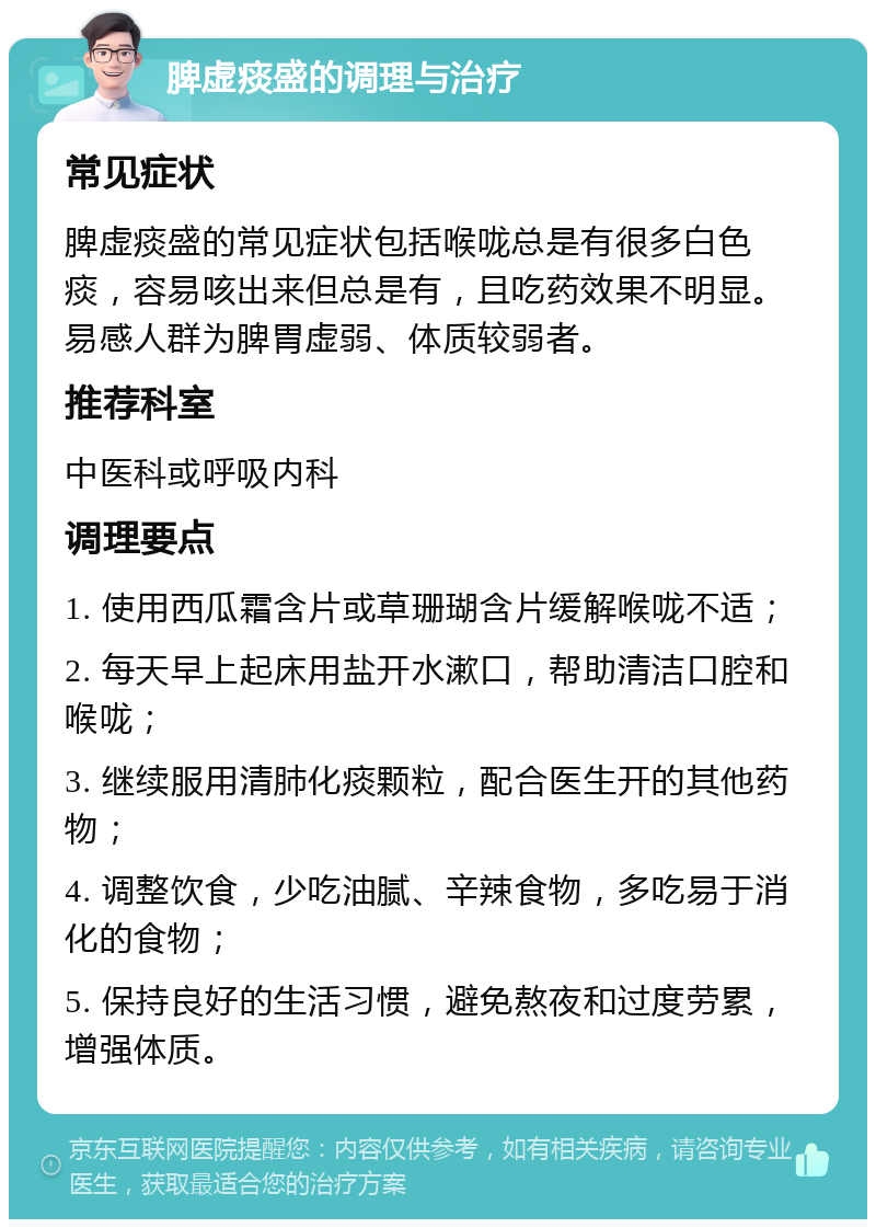 脾虚痰盛的调理与治疗 常见症状 脾虚痰盛的常见症状包括喉咙总是有很多白色痰，容易咳出来但总是有，且吃药效果不明显。易感人群为脾胃虚弱、体质较弱者。 推荐科室 中医科或呼吸内科 调理要点 1. 使用西瓜霜含片或草珊瑚含片缓解喉咙不适； 2. 每天早上起床用盐开水漱口，帮助清洁口腔和喉咙； 3. 继续服用清肺化痰颗粒，配合医生开的其他药物； 4. 调整饮食，少吃油腻、辛辣食物，多吃易于消化的食物； 5. 保持良好的生活习惯，避免熬夜和过度劳累，增强体质。