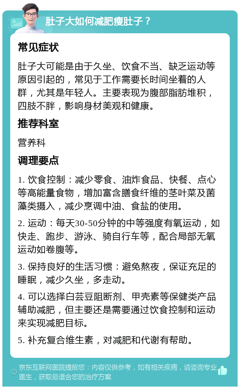 肚子大如何减肥瘦肚子？ 常见症状 肚子大可能是由于久坐、饮食不当、缺乏运动等原因引起的，常见于工作需要长时间坐着的人群，尤其是年轻人。主要表现为腹部脂肪堆积，四肢不胖，影响身材美观和健康。 推荐科室 营养科 调理要点 1. 饮食控制：减少零食、油炸食品、快餐、点心等高能量食物，增加富含膳食纤维的茎叶菜及菌藻类摄入，减少烹调中油、食盐的使用。 2. 运动：每天30-50分钟的中等强度有氧运动，如快走、跑步、游泳、骑自行车等，配合局部无氧运动如卷腹等。 3. 保持良好的生活习惯：避免熬夜，保证充足的睡眠，减少久坐，多走动。 4. 可以选择白芸豆阻断剂、甲壳素等保健类产品辅助减肥，但主要还是需要通过饮食控制和运动来实现减肥目标。 5. 补充复合维生素，对减肥和代谢有帮助。