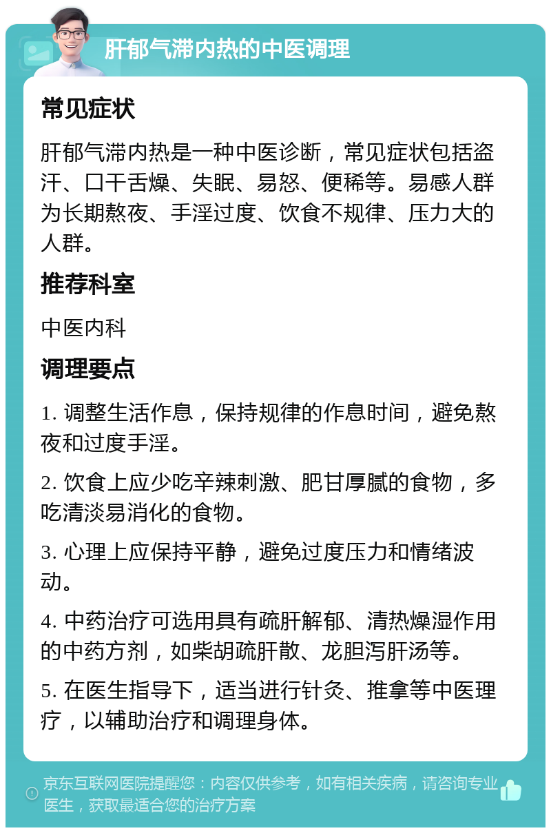 肝郁气滞内热的中医调理 常见症状 肝郁气滞内热是一种中医诊断，常见症状包括盗汗、口干舌燥、失眠、易怒、便稀等。易感人群为长期熬夜、手淫过度、饮食不规律、压力大的人群。 推荐科室 中医内科 调理要点 1. 调整生活作息，保持规律的作息时间，避免熬夜和过度手淫。 2. 饮食上应少吃辛辣刺激、肥甘厚腻的食物，多吃清淡易消化的食物。 3. 心理上应保持平静，避免过度压力和情绪波动。 4. 中药治疗可选用具有疏肝解郁、清热燥湿作用的中药方剂，如柴胡疏肝散、龙胆泻肝汤等。 5. 在医生指导下，适当进行针灸、推拿等中医理疗，以辅助治疗和调理身体。