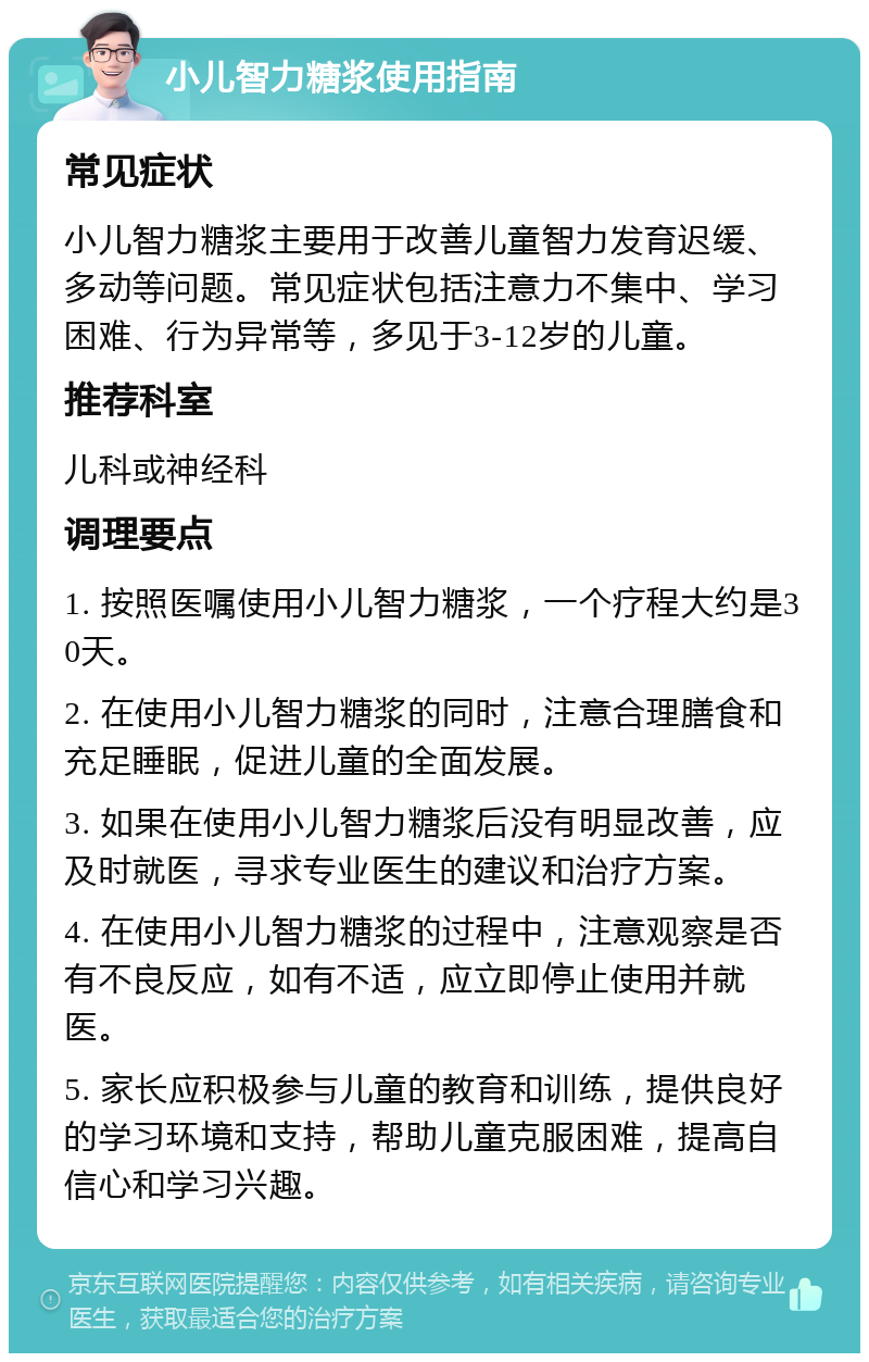 小儿智力糖浆使用指南 常见症状 小儿智力糖浆主要用于改善儿童智力发育迟缓、多动等问题。常见症状包括注意力不集中、学习困难、行为异常等，多见于3-12岁的儿童。 推荐科室 儿科或神经科 调理要点 1. 按照医嘱使用小儿智力糖浆，一个疗程大约是30天。 2. 在使用小儿智力糖浆的同时，注意合理膳食和充足睡眠，促进儿童的全面发展。 3. 如果在使用小儿智力糖浆后没有明显改善，应及时就医，寻求专业医生的建议和治疗方案。 4. 在使用小儿智力糖浆的过程中，注意观察是否有不良反应，如有不适，应立即停止使用并就医。 5. 家长应积极参与儿童的教育和训练，提供良好的学习环境和支持，帮助儿童克服困难，提高自信心和学习兴趣。