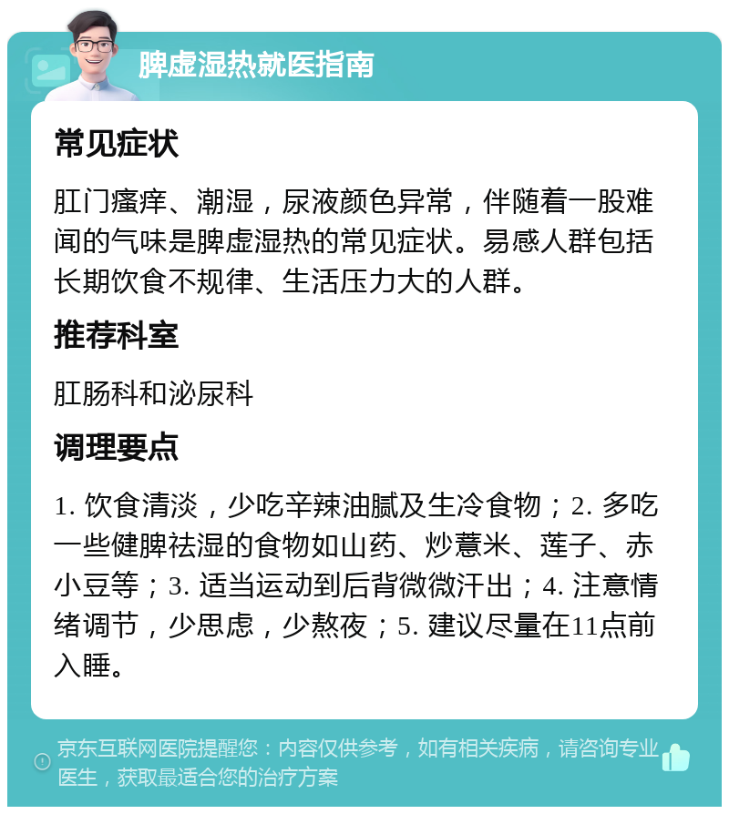 脾虚湿热就医指南 常见症状 肛门瘙痒、潮湿，尿液颜色异常，伴随着一股难闻的气味是脾虚湿热的常见症状。易感人群包括长期饮食不规律、生活压力大的人群。 推荐科室 肛肠科和泌尿科 调理要点 1. 饮食清淡，少吃辛辣油腻及生冷食物；2. 多吃一些健脾祛湿的食物如山药、炒薏米、莲子、赤小豆等；3. 适当运动到后背微微汗出；4. 注意情绪调节，少思虑，少熬夜；5. 建议尽量在11点前入睡。