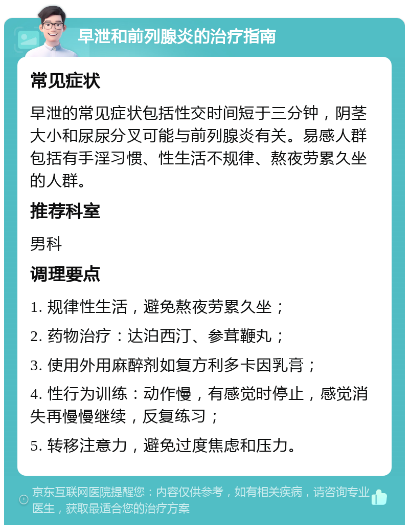 早泄和前列腺炎的治疗指南 常见症状 早泄的常见症状包括性交时间短于三分钟，阴茎大小和尿尿分叉可能与前列腺炎有关。易感人群包括有手淫习惯、性生活不规律、熬夜劳累久坐的人群。 推荐科室 男科 调理要点 1. 规律性生活，避免熬夜劳累久坐； 2. 药物治疗：达泊西汀、参茸鞭丸； 3. 使用外用麻醉剂如复方利多卡因乳膏； 4. 性行为训练：动作慢，有感觉时停止，感觉消失再慢慢继续，反复练习； 5. 转移注意力，避免过度焦虑和压力。