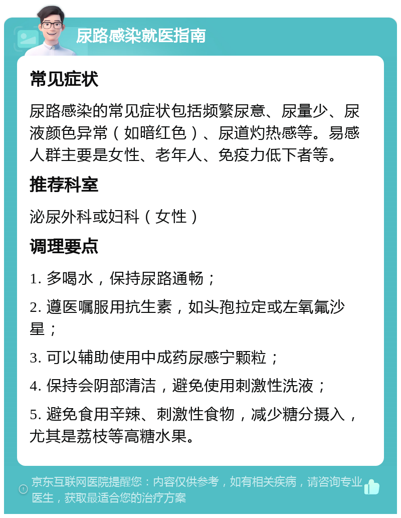 尿路感染就医指南 常见症状 尿路感染的常见症状包括频繁尿意、尿量少、尿液颜色异常（如暗红色）、尿道灼热感等。易感人群主要是女性、老年人、免疫力低下者等。 推荐科室 泌尿外科或妇科（女性） 调理要点 1. 多喝水，保持尿路通畅； 2. 遵医嘱服用抗生素，如头孢拉定或左氧氟沙星； 3. 可以辅助使用中成药尿感宁颗粒； 4. 保持会阴部清洁，避免使用刺激性洗液； 5. 避免食用辛辣、刺激性食物，减少糖分摄入，尤其是荔枝等高糖水果。