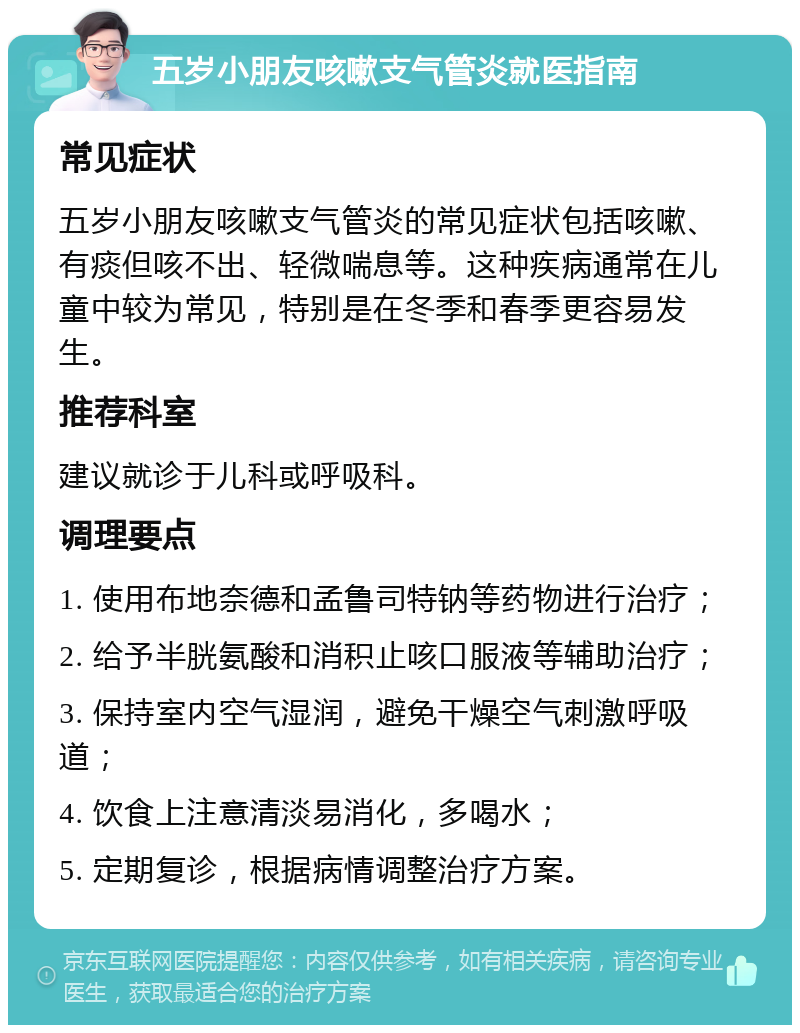 五岁小朋友咳嗽支气管炎就医指南 常见症状 五岁小朋友咳嗽支气管炎的常见症状包括咳嗽、有痰但咳不出、轻微喘息等。这种疾病通常在儿童中较为常见，特别是在冬季和春季更容易发生。 推荐科室 建议就诊于儿科或呼吸科。 调理要点 1. 使用布地奈德和孟鲁司特钠等药物进行治疗； 2. 给予半胱氨酸和消积止咳口服液等辅助治疗； 3. 保持室内空气湿润，避免干燥空气刺激呼吸道； 4. 饮食上注意清淡易消化，多喝水； 5. 定期复诊，根据病情调整治疗方案。