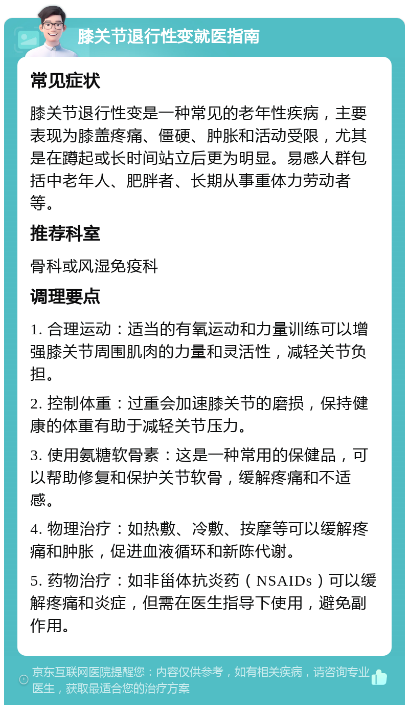 膝关节退行性变就医指南 常见症状 膝关节退行性变是一种常见的老年性疾病，主要表现为膝盖疼痛、僵硬、肿胀和活动受限，尤其是在蹲起或长时间站立后更为明显。易感人群包括中老年人、肥胖者、长期从事重体力劳动者等。 推荐科室 骨科或风湿免疫科 调理要点 1. 合理运动：适当的有氧运动和力量训练可以增强膝关节周围肌肉的力量和灵活性，减轻关节负担。 2. 控制体重：过重会加速膝关节的磨损，保持健康的体重有助于减轻关节压力。 3. 使用氨糖软骨素：这是一种常用的保健品，可以帮助修复和保护关节软骨，缓解疼痛和不适感。 4. 物理治疗：如热敷、冷敷、按摩等可以缓解疼痛和肿胀，促进血液循环和新陈代谢。 5. 药物治疗：如非甾体抗炎药（NSAIDs）可以缓解疼痛和炎症，但需在医生指导下使用，避免副作用。