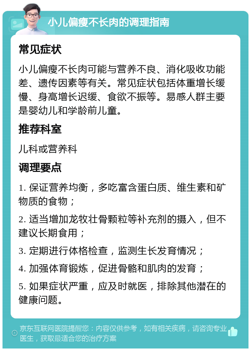 小儿偏瘦不长肉的调理指南 常见症状 小儿偏瘦不长肉可能与营养不良、消化吸收功能差、遗传因素等有关。常见症状包括体重增长缓慢、身高增长迟缓、食欲不振等。易感人群主要是婴幼儿和学龄前儿童。 推荐科室 儿科或营养科 调理要点 1. 保证营养均衡，多吃富含蛋白质、维生素和矿物质的食物； 2. 适当增加龙牧壮骨颗粒等补充剂的摄入，但不建议长期食用； 3. 定期进行体格检查，监测生长发育情况； 4. 加强体育锻炼，促进骨骼和肌肉的发育； 5. 如果症状严重，应及时就医，排除其他潜在的健康问题。