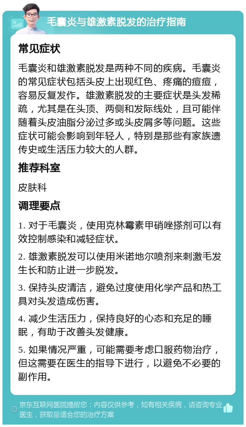 毛囊炎与雄激素脱发的治疗指南 常见症状 毛囊炎和雄激素脱发是两种不同的疾病。毛囊炎的常见症状包括头皮上出现红色、疼痛的痘痘，容易反复发作。雄激素脱发的主要症状是头发稀疏，尤其是在头顶、两侧和发际线处，且可能伴随着头皮油脂分泌过多或头皮屑多等问题。这些症状可能会影响到年轻人，特别是那些有家族遗传史或生活压力较大的人群。 推荐科室 皮肤科 调理要点 1. 对于毛囊炎，使用克林霉素甲硝唑搽剂可以有效控制感染和减轻症状。 2. 雄激素脱发可以使用米诺地尔喷剂来刺激毛发生长和防止进一步脱发。 3. 保持头皮清洁，避免过度使用化学产品和热工具对头发造成伤害。 4. 减少生活压力，保持良好的心态和充足的睡眠，有助于改善头发健康。 5. 如果情况严重，可能需要考虑口服药物治疗，但这需要在医生的指导下进行，以避免不必要的副作用。