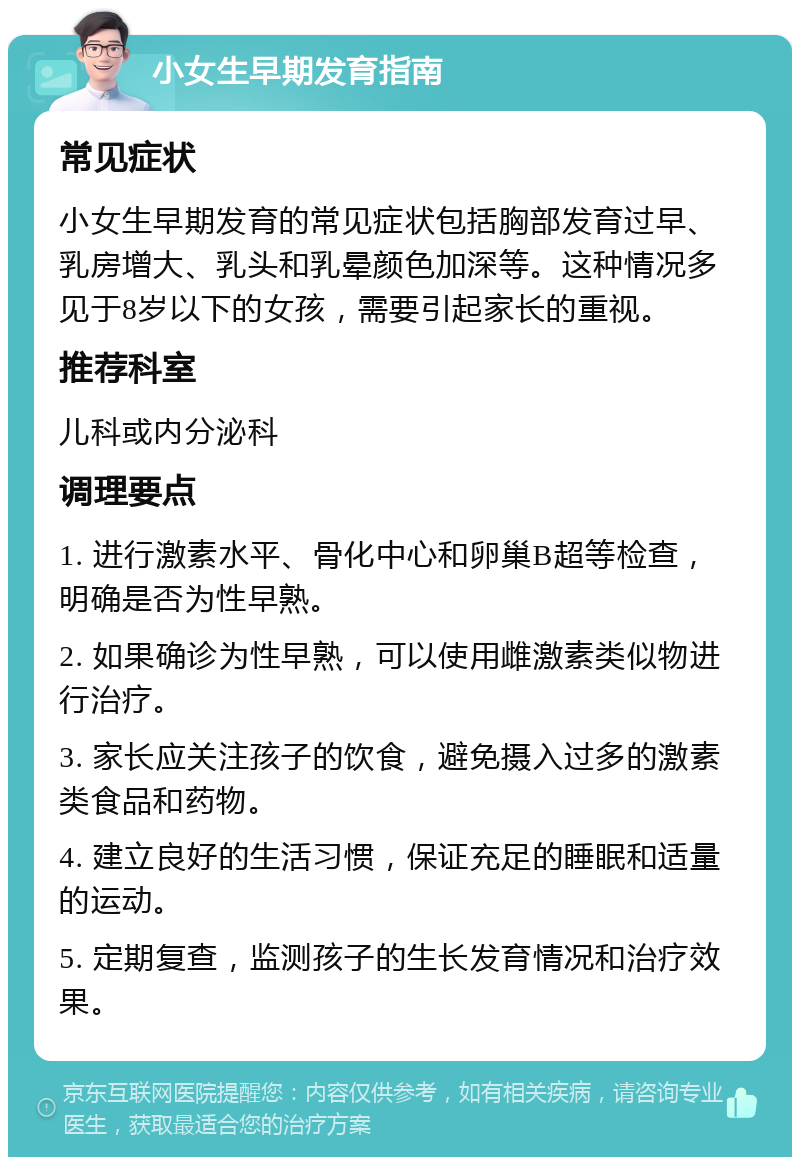 小女生早期发育指南 常见症状 小女生早期发育的常见症状包括胸部发育过早、乳房增大、乳头和乳晕颜色加深等。这种情况多见于8岁以下的女孩，需要引起家长的重视。 推荐科室 儿科或内分泌科 调理要点 1. 进行激素水平、骨化中心和卵巢B超等检查，明确是否为性早熟。 2. 如果确诊为性早熟，可以使用雌激素类似物进行治疗。 3. 家长应关注孩子的饮食，避免摄入过多的激素类食品和药物。 4. 建立良好的生活习惯，保证充足的睡眠和适量的运动。 5. 定期复查，监测孩子的生长发育情况和治疗效果。