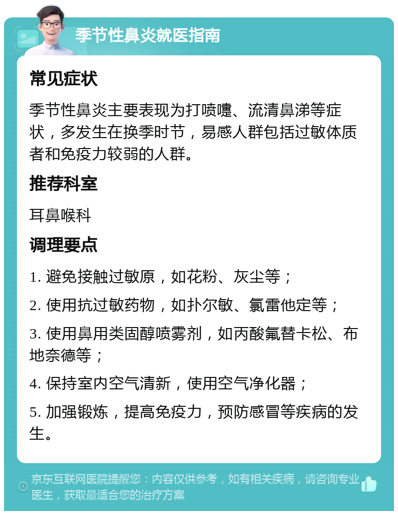 季节性鼻炎就医指南 常见症状 季节性鼻炎主要表现为打喷嚏、流清鼻涕等症状，多发生在换季时节，易感人群包括过敏体质者和免疫力较弱的人群。 推荐科室 耳鼻喉科 调理要点 1. 避免接触过敏原，如花粉、灰尘等； 2. 使用抗过敏药物，如扑尔敏、氯雷他定等； 3. 使用鼻用类固醇喷雾剂，如丙酸氟替卡松、布地奈德等； 4. 保持室内空气清新，使用空气净化器； 5. 加强锻炼，提高免疫力，预防感冒等疾病的发生。