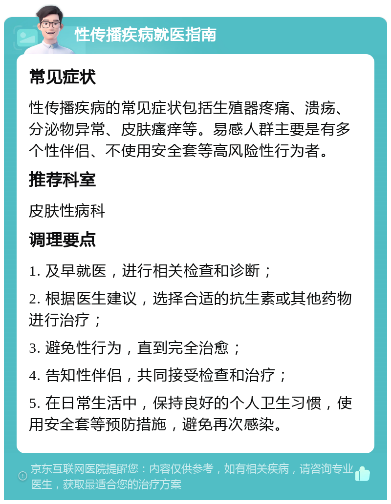 性传播疾病就医指南 常见症状 性传播疾病的常见症状包括生殖器疼痛、溃疡、分泌物异常、皮肤瘙痒等。易感人群主要是有多个性伴侣、不使用安全套等高风险性行为者。 推荐科室 皮肤性病科 调理要点 1. 及早就医，进行相关检查和诊断； 2. 根据医生建议，选择合适的抗生素或其他药物进行治疗； 3. 避免性行为，直到完全治愈； 4. 告知性伴侣，共同接受检查和治疗； 5. 在日常生活中，保持良好的个人卫生习惯，使用安全套等预防措施，避免再次感染。