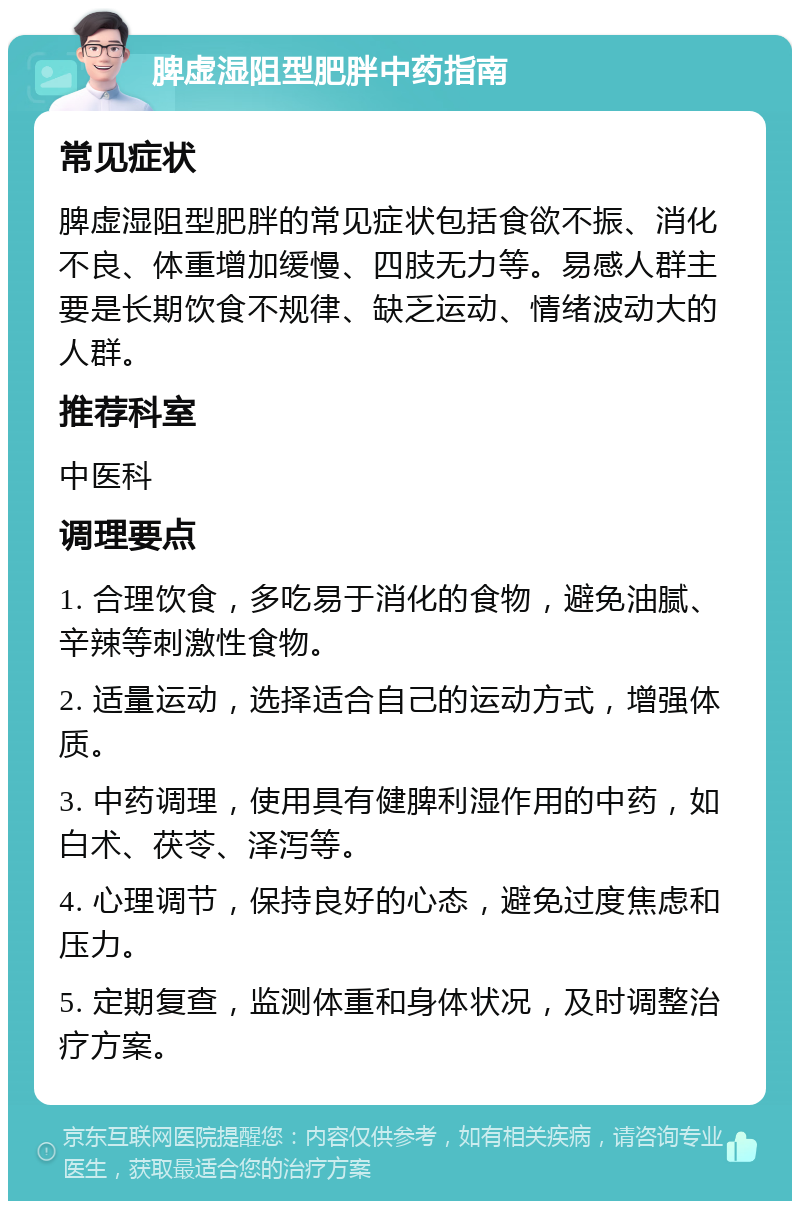 脾虚湿阻型肥胖中药指南 常见症状 脾虚湿阻型肥胖的常见症状包括食欲不振、消化不良、体重增加缓慢、四肢无力等。易感人群主要是长期饮食不规律、缺乏运动、情绪波动大的人群。 推荐科室 中医科 调理要点 1. 合理饮食，多吃易于消化的食物，避免油腻、辛辣等刺激性食物。 2. 适量运动，选择适合自己的运动方式，增强体质。 3. 中药调理，使用具有健脾利湿作用的中药，如白术、茯苓、泽泻等。 4. 心理调节，保持良好的心态，避免过度焦虑和压力。 5. 定期复查，监测体重和身体状况，及时调整治疗方案。