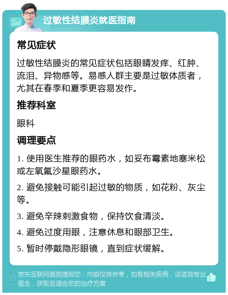 过敏性结膜炎就医指南 常见症状 过敏性结膜炎的常见症状包括眼睛发痒、红肿、流泪、异物感等。易感人群主要是过敏体质者，尤其在春季和夏季更容易发作。 推荐科室 眼科 调理要点 1. 使用医生推荐的眼药水，如妥布霉素地塞米松或左氧氟沙星眼药水。 2. 避免接触可能引起过敏的物质，如花粉、灰尘等。 3. 避免辛辣刺激食物，保持饮食清淡。 4. 避免过度用眼，注意休息和眼部卫生。 5. 暂时停戴隐形眼镜，直到症状缓解。