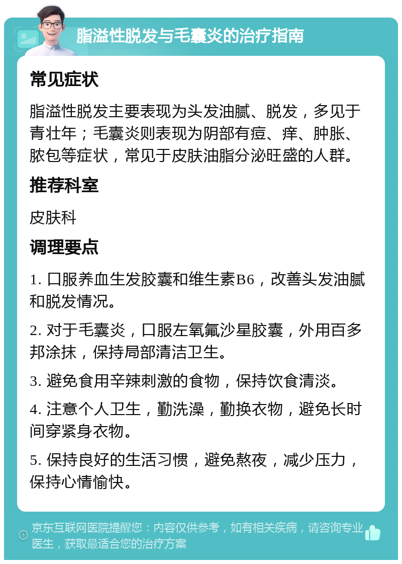 脂溢性脱发与毛囊炎的治疗指南 常见症状 脂溢性脱发主要表现为头发油腻、脱发，多见于青壮年；毛囊炎则表现为阴部有痘、痒、肿胀、脓包等症状，常见于皮肤油脂分泌旺盛的人群。 推荐科室 皮肤科 调理要点 1. 口服养血生发胶囊和维生素B6，改善头发油腻和脱发情况。 2. 对于毛囊炎，口服左氧氟沙星胶囊，外用百多邦涂抹，保持局部清洁卫生。 3. 避免食用辛辣刺激的食物，保持饮食清淡。 4. 注意个人卫生，勤洗澡，勤换衣物，避免长时间穿紧身衣物。 5. 保持良好的生活习惯，避免熬夜，减少压力，保持心情愉快。