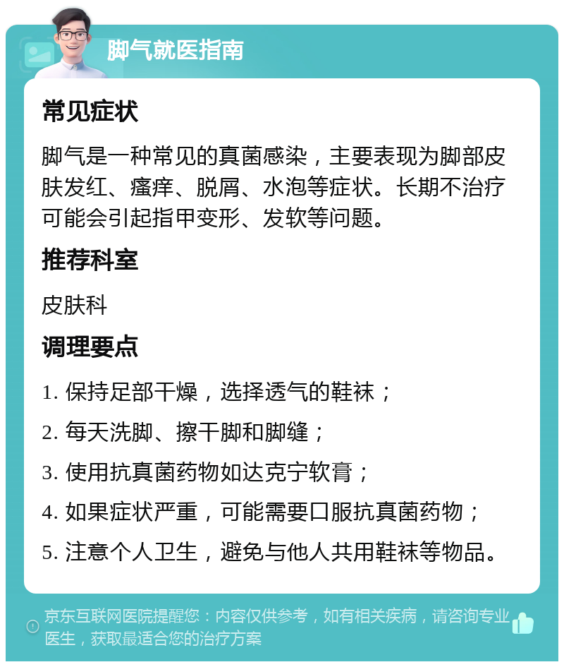 脚气就医指南 常见症状 脚气是一种常见的真菌感染，主要表现为脚部皮肤发红、瘙痒、脱屑、水泡等症状。长期不治疗可能会引起指甲变形、发软等问题。 推荐科室 皮肤科 调理要点 1. 保持足部干燥，选择透气的鞋袜； 2. 每天洗脚、擦干脚和脚缝； 3. 使用抗真菌药物如达克宁软膏； 4. 如果症状严重，可能需要口服抗真菌药物； 5. 注意个人卫生，避免与他人共用鞋袜等物品。