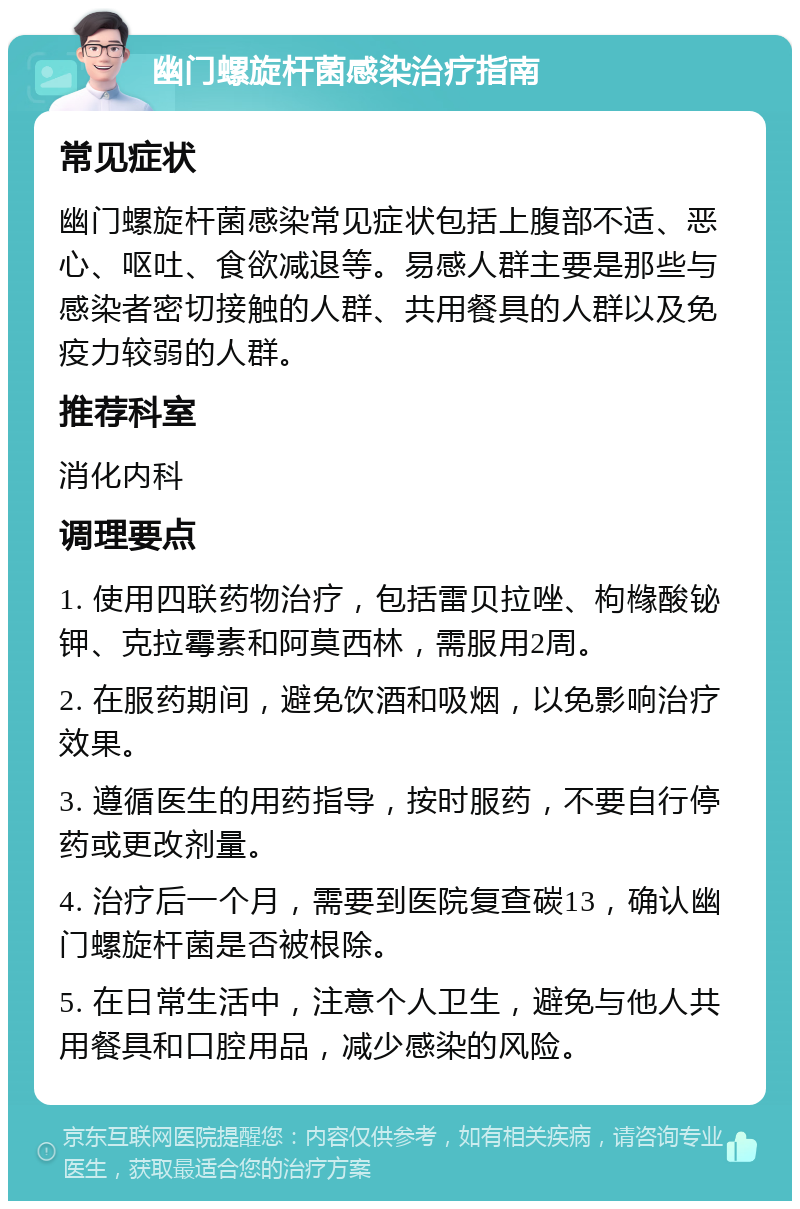 幽门螺旋杆菌感染治疗指南 常见症状 幽门螺旋杆菌感染常见症状包括上腹部不适、恶心、呕吐、食欲减退等。易感人群主要是那些与感染者密切接触的人群、共用餐具的人群以及免疫力较弱的人群。 推荐科室 消化内科 调理要点 1. 使用四联药物治疗，包括雷贝拉唑、枸橼酸铋钾、克拉霉素和阿莫西林，需服用2周。 2. 在服药期间，避免饮酒和吸烟，以免影响治疗效果。 3. 遵循医生的用药指导，按时服药，不要自行停药或更改剂量。 4. 治疗后一个月，需要到医院复查碳13，确认幽门螺旋杆菌是否被根除。 5. 在日常生活中，注意个人卫生，避免与他人共用餐具和口腔用品，减少感染的风险。