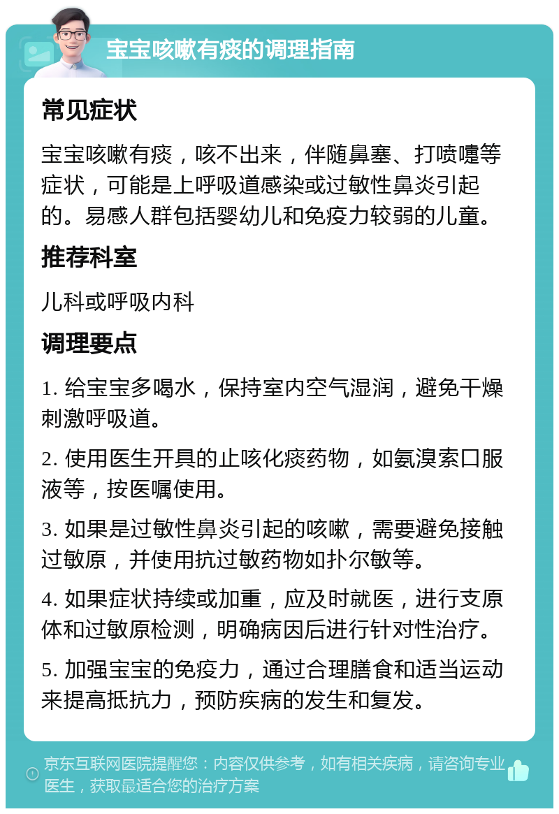 宝宝咳嗽有痰的调理指南 常见症状 宝宝咳嗽有痰，咳不出来，伴随鼻塞、打喷嚏等症状，可能是上呼吸道感染或过敏性鼻炎引起的。易感人群包括婴幼儿和免疫力较弱的儿童。 推荐科室 儿科或呼吸内科 调理要点 1. 给宝宝多喝水，保持室内空气湿润，避免干燥刺激呼吸道。 2. 使用医生开具的止咳化痰药物，如氨溴索口服液等，按医嘱使用。 3. 如果是过敏性鼻炎引起的咳嗽，需要避免接触过敏原，并使用抗过敏药物如扑尔敏等。 4. 如果症状持续或加重，应及时就医，进行支原体和过敏原检测，明确病因后进行针对性治疗。 5. 加强宝宝的免疫力，通过合理膳食和适当运动来提高抵抗力，预防疾病的发生和复发。