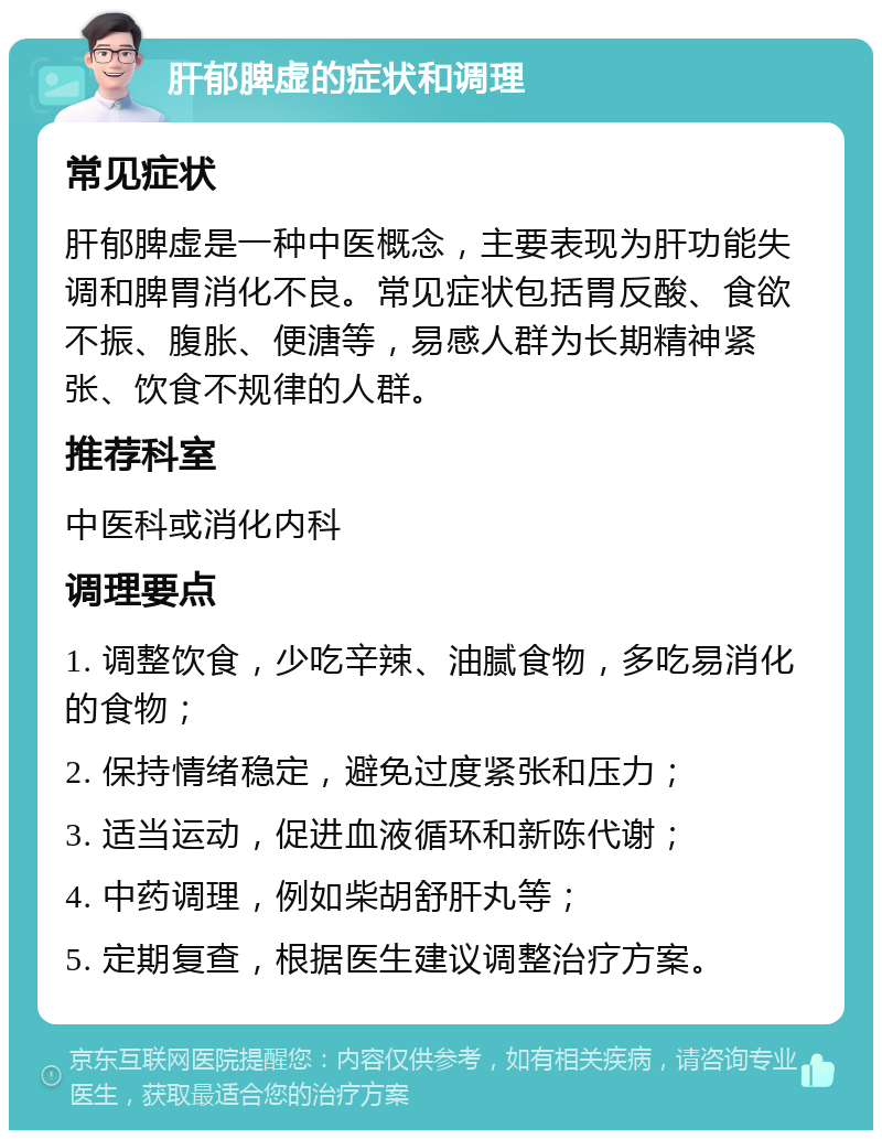 肝郁脾虚的症状和调理 常见症状 肝郁脾虚是一种中医概念，主要表现为肝功能失调和脾胃消化不良。常见症状包括胃反酸、食欲不振、腹胀、便溏等，易感人群为长期精神紧张、饮食不规律的人群。 推荐科室 中医科或消化内科 调理要点 1. 调整饮食，少吃辛辣、油腻食物，多吃易消化的食物； 2. 保持情绪稳定，避免过度紧张和压力； 3. 适当运动，促进血液循环和新陈代谢； 4. 中药调理，例如柴胡舒肝丸等； 5. 定期复查，根据医生建议调整治疗方案。