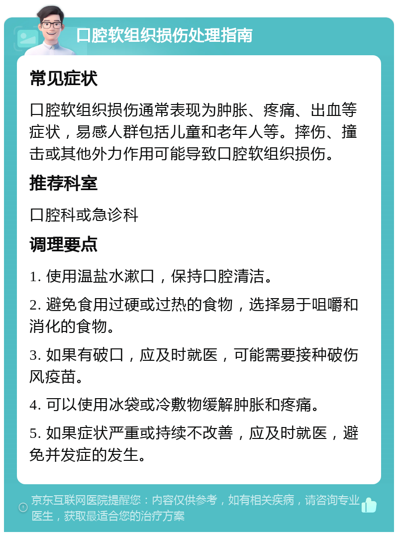 口腔软组织损伤处理指南 常见症状 口腔软组织损伤通常表现为肿胀、疼痛、出血等症状，易感人群包括儿童和老年人等。摔伤、撞击或其他外力作用可能导致口腔软组织损伤。 推荐科室 口腔科或急诊科 调理要点 1. 使用温盐水漱口，保持口腔清洁。 2. 避免食用过硬或过热的食物，选择易于咀嚼和消化的食物。 3. 如果有破口，应及时就医，可能需要接种破伤风疫苗。 4. 可以使用冰袋或冷敷物缓解肿胀和疼痛。 5. 如果症状严重或持续不改善，应及时就医，避免并发症的发生。