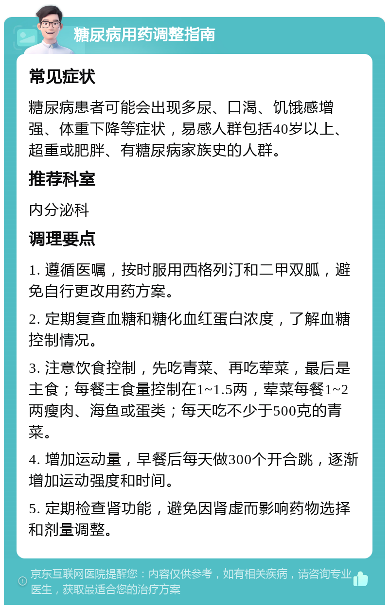 糖尿病用药调整指南 常见症状 糖尿病患者可能会出现多尿、口渴、饥饿感增强、体重下降等症状，易感人群包括40岁以上、超重或肥胖、有糖尿病家族史的人群。 推荐科室 内分泌科 调理要点 1. 遵循医嘱，按时服用西格列汀和二甲双胍，避免自行更改用药方案。 2. 定期复查血糖和糖化血红蛋白浓度，了解血糖控制情况。 3. 注意饮食控制，先吃青菜、再吃荤菜，最后是主食；每餐主食量控制在1~1.5两，荤菜每餐1~2两瘦肉、海鱼或蛋类；每天吃不少于500克的青菜。 4. 增加运动量，早餐后每天做300个开合跳，逐渐增加运动强度和时间。 5. 定期检查肾功能，避免因肾虚而影响药物选择和剂量调整。