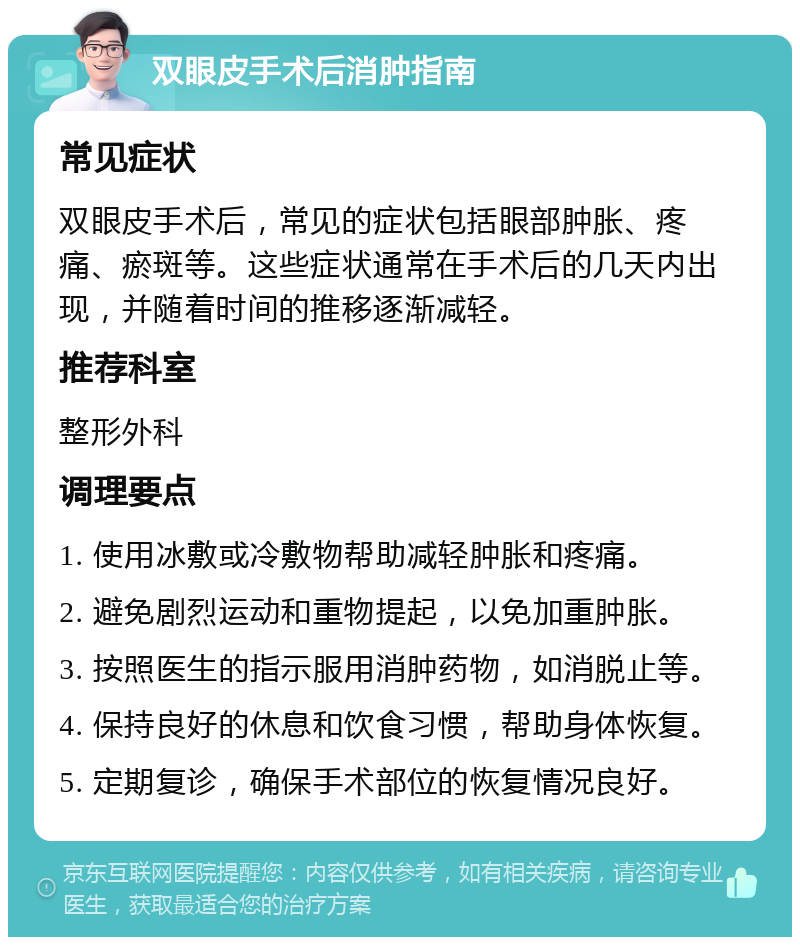 双眼皮手术后消肿指南 常见症状 双眼皮手术后，常见的症状包括眼部肿胀、疼痛、瘀斑等。这些症状通常在手术后的几天内出现，并随着时间的推移逐渐减轻。 推荐科室 整形外科 调理要点 1. 使用冰敷或冷敷物帮助减轻肿胀和疼痛。 2. 避免剧烈运动和重物提起，以免加重肿胀。 3. 按照医生的指示服用消肿药物，如消脱止等。 4. 保持良好的休息和饮食习惯，帮助身体恢复。 5. 定期复诊，确保手术部位的恢复情况良好。