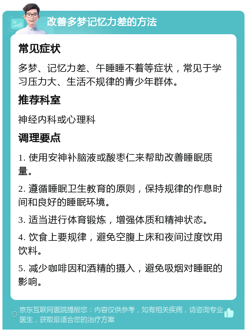 改善多梦记忆力差的方法 常见症状 多梦、记忆力差、午睡睡不着等症状，常见于学习压力大、生活不规律的青少年群体。 推荐科室 神经内科或心理科 调理要点 1. 使用安神补脑液或酸枣仁来帮助改善睡眠质量。 2. 遵循睡眠卫生教育的原则，保持规律的作息时间和良好的睡眠环境。 3. 适当进行体育锻炼，增强体质和精神状态。 4. 饮食上要规律，避免空腹上床和夜间过度饮用饮料。 5. 减少咖啡因和酒精的摄入，避免吸烟对睡眠的影响。