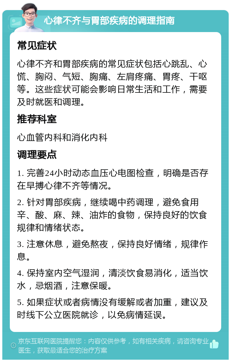 心律不齐与胃部疾病的调理指南 常见症状 心律不齐和胃部疾病的常见症状包括心跳乱、心慌、胸闷、气短、胸痛、左肩疼痛、胃疼、干呕等。这些症状可能会影响日常生活和工作，需要及时就医和调理。 推荐科室 心血管内科和消化内科 调理要点 1. 完善24小时动态血压心电图检查，明确是否存在早搏心律不齐等情况。 2. 针对胃部疾病，继续喝中药调理，避免食用辛、酸、麻、辣、油炸的食物，保持良好的饮食规律和情绪状态。 3. 注意休息，避免熬夜，保持良好情绪，规律作息。 4. 保持室内空气湿润，清淡饮食易消化，适当饮水，忌烟酒，注意保暖。 5. 如果症状或者病情没有缓解或者加重，建议及时线下公立医院就诊，以免病情延误。