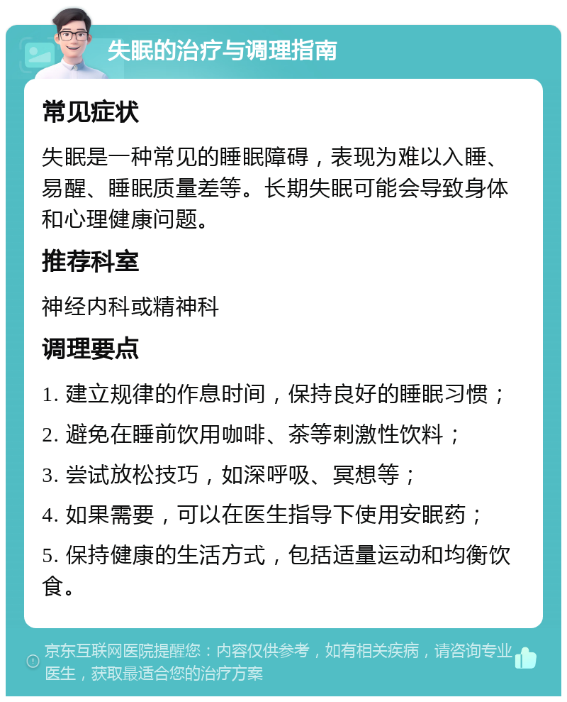 失眠的治疗与调理指南 常见症状 失眠是一种常见的睡眠障碍，表现为难以入睡、易醒、睡眠质量差等。长期失眠可能会导致身体和心理健康问题。 推荐科室 神经内科或精神科 调理要点 1. 建立规律的作息时间，保持良好的睡眠习惯； 2. 避免在睡前饮用咖啡、茶等刺激性饮料； 3. 尝试放松技巧，如深呼吸、冥想等； 4. 如果需要，可以在医生指导下使用安眠药； 5. 保持健康的生活方式，包括适量运动和均衡饮食。