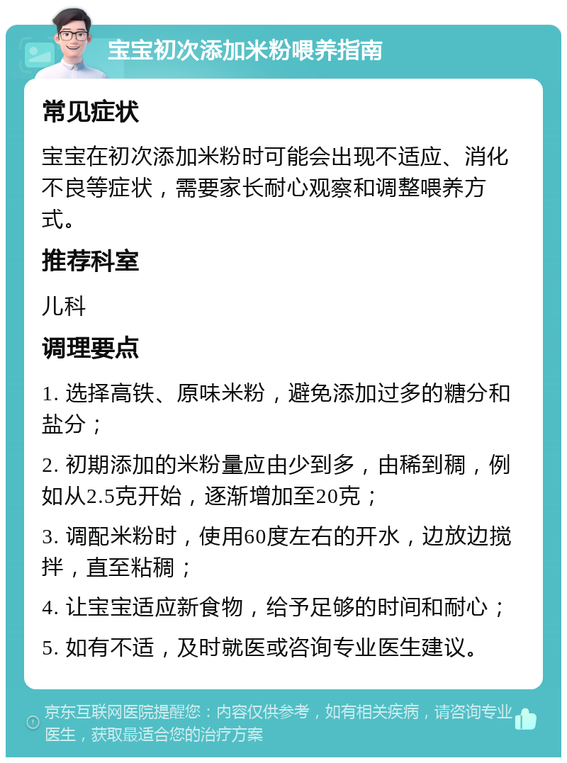 宝宝初次添加米粉喂养指南 常见症状 宝宝在初次添加米粉时可能会出现不适应、消化不良等症状，需要家长耐心观察和调整喂养方式。 推荐科室 儿科 调理要点 1. 选择高铁、原味米粉，避免添加过多的糖分和盐分； 2. 初期添加的米粉量应由少到多，由稀到稠，例如从2.5克开始，逐渐增加至20克； 3. 调配米粉时，使用60度左右的开水，边放边搅拌，直至粘稠； 4. 让宝宝适应新食物，给予足够的时间和耐心； 5. 如有不适，及时就医或咨询专业医生建议。