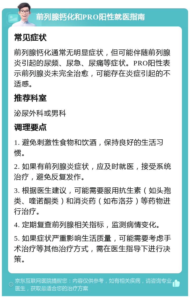 前列腺钙化和PRO阳性就医指南 常见症状 前列腺钙化通常无明显症状，但可能伴随前列腺炎引起的尿频、尿急、尿痛等症状。PRO阳性表示前列腺炎未完全治愈，可能存在炎症引起的不适感。 推荐科室 泌尿外科或男科 调理要点 1. 避免刺激性食物和饮酒，保持良好的生活习惯。 2. 如果有前列腺炎症状，应及时就医，接受系统治疗，避免反复发作。 3. 根据医生建议，可能需要服用抗生素（如头孢类、喹诺酮类）和消炎药（如布洛芬）等药物进行治疗。 4. 定期复查前列腺相关指标，监测病情变化。 5. 如果症状严重影响生活质量，可能需要考虑手术治疗等其他治疗方式，需在医生指导下进行决策。